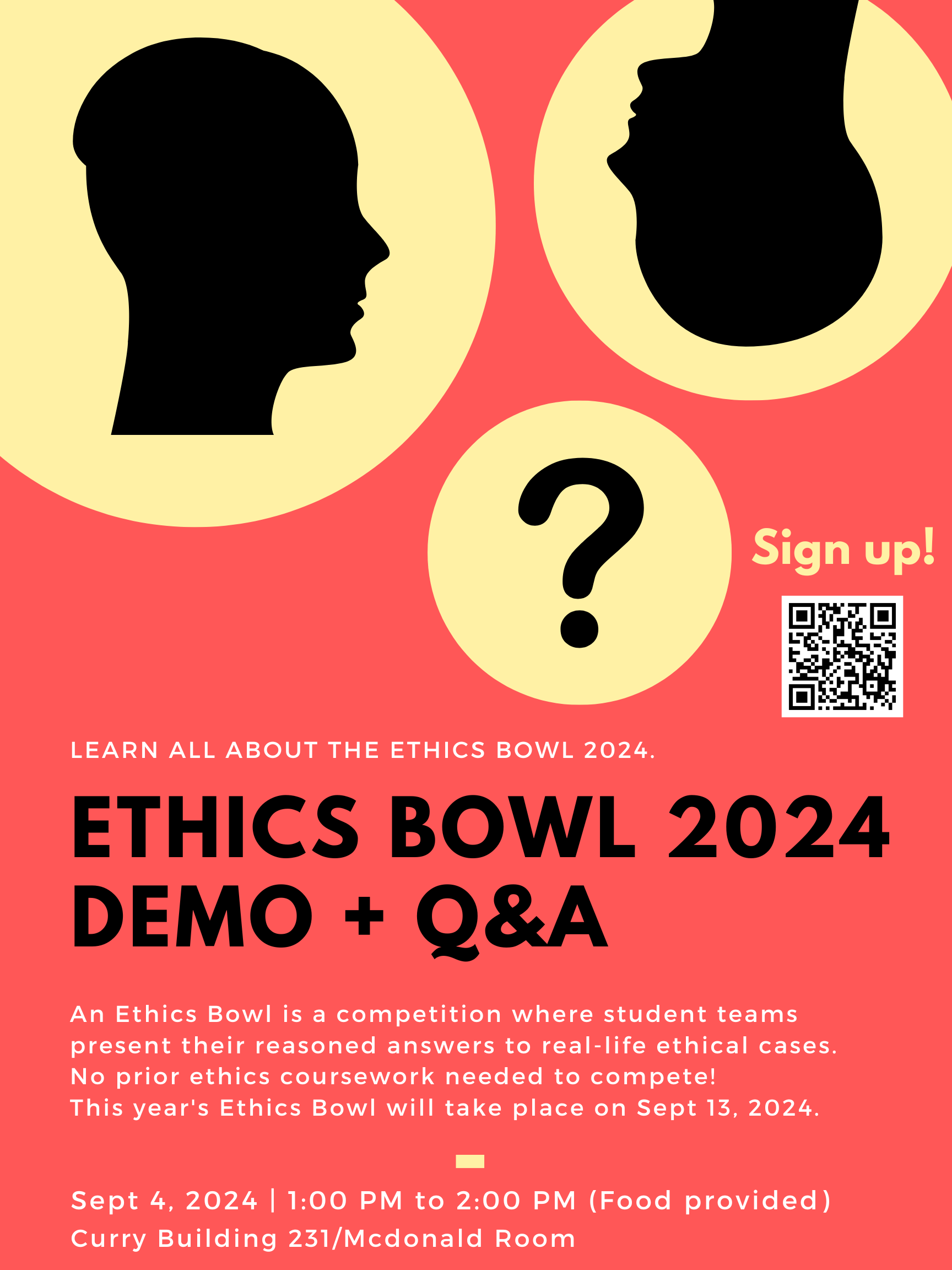 Learn more about the Ethics Bowl 2024. An Ethics Bowl is a competition where student teams present their reasoned answers to real-life ethical cases. No prior ethics coursework needed to compete! This year's Ethics Bowl will take place on Sept 13, 2024. Sept 4, 2024 | 1:00 PM to 2:00 PM (Food provided) Curry Building 231/Mcdonald Room