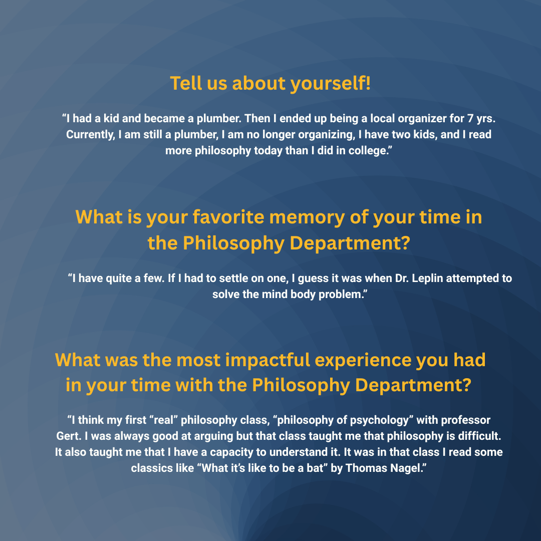 Tell us about yourself! “I had a kid and became a plumber. Then I ended up being a local organizer for 7 yrs. Currently, I am still a plumber, I am no longer organizing, I have two kids, and I read more philosophy today than I did in college.” What is your favorite memory of your time in the Philosophy Department? “I have quite a few. If I had to settle on one, I guess it was when Dr. Leplin attempted to solve the mind body problem.” What was the most impactful experience you had in your time with the Philosophy Department? “I think my first “real” philosophy class, “philosophy of psychology” with professor Gert. I was always good at arguing but that class taught me that philosophy is difficult. It also taught me that I have a capacity to understand it. It was in that class I read some classics like “What it’s like to be a bat” by Thomas Nagel.”