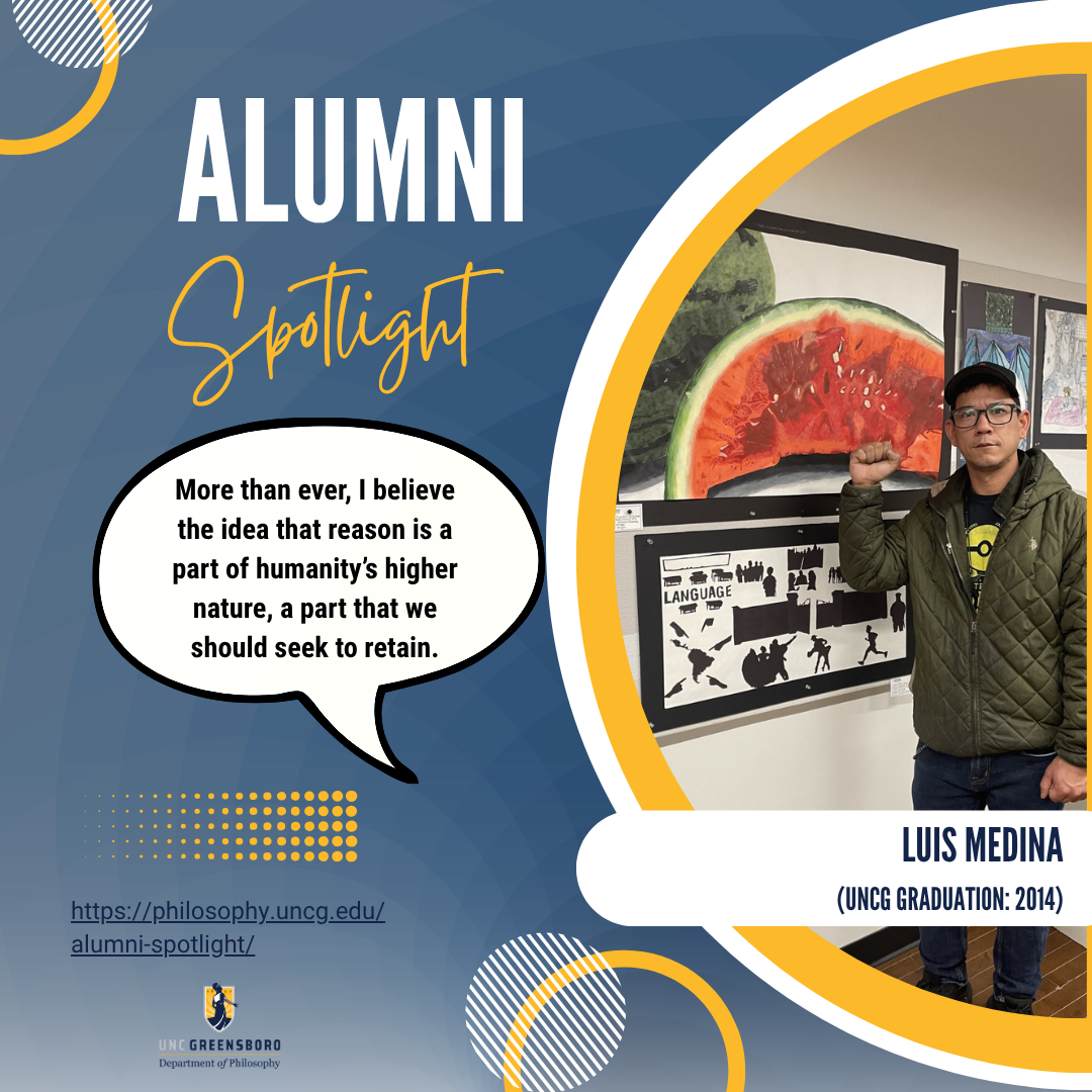 Luis Medina
(UNCG Graduation: 2014)
Quote: More than ever, I believe the idea that reason is a part of humanity’s higher nature, a part that we should seek to retain.
ttps://philosophy.uncg.edu/alumni-spotlight/