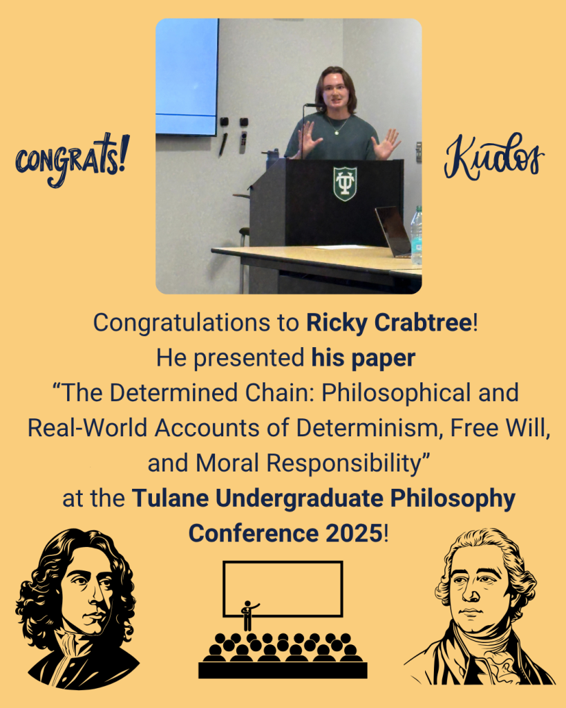 Congratulations to Ricky Crabtree! He presented his paper “The Determined Chain: Philosophical and Real-World Accounts of Determinism, Free Will, and Moral Responsibility” at the Tulane Undergraduate Philosophy Conference 2025!