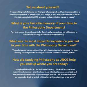 Tell us about yourself! “I was working while finishing my final year of undergrad, and I’ve since moved into a new role in the Office of Research for the College of Arts and Sciences here at UNCG. I’m also currently in the MPA program, so I’ve definitely stayed in-house!”

What is your favorite memory of your time in the Philosophy Department? “My one-on-one discussions with Dr. Gert. I really appreciated her willingness to talk with me and help me better understand things.”

What was the most impactful experience you had in your time with the Philosophy Department? “The debates and conversations I had with classmates and professors, for sure. Winning second place for the Roger Schwirck Award was not bad, either!”

How did studying Philosophy at UNCG help you end up where you are today? “Studying Philosophy at UNCG changed the way I think and approach the world. It made me more analytical and more attentive to nuance, context, and the ways small details can shape the bigger picture. That mindset has made me especially detail-oriented, which plays an important role in my work.”